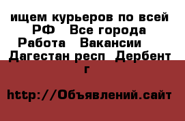 ищем курьеров по всей РФ - Все города Работа » Вакансии   . Дагестан респ.,Дербент г.